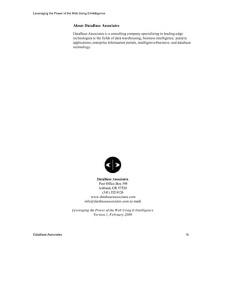 Leveraging the Power of the Web Using E-Intelligence



                            About DataBase Associates

                            DataBase Associates is a consulting company specializing in leading-edge
                            technologies in the fields of data warehousing, business intelligence, analytic
                            applications, enterprise information portals, intelligent e-business, and database
                            technology.




                                            DataBase Associates
                                             Post Office Box 398
                                             Ashland, OR 97520
                                               (541) 552-9126
                                         www.databaseassociates.com
                                     info@databaseassociates.com (e-mail)

                            Leveraging the Power of the Web Using E-Intelligence
                                         Version 1, February 2000




DataBase Associates                                                                                       14
 