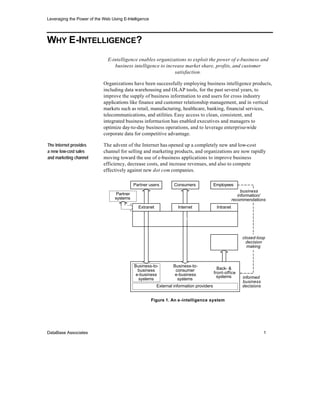 Leveraging the Power of the Web Using E-Intelligence




WHY E-INTELLIGENCE?
                               E-intelligence enables organizations to exploit the power of e-business and
                                  business intelligence to increase market share, profits, and customer
                                                               satisfaction.

                            Organizations have been successfully employing business intelligence products,
                            including data warehousing and OLAP tools, for the past several years, to
                            improve the supply of business information to end users for cross industry
                            applications like finance and customer relationship management, and in vertical
                            markets such as retail, manufacturing, healthcare, banking, financial services,
                            telecommunications, and utilities. Easy access to clean, consistent, and
                            integrated business information has enabled executives and managers to
                            optimize day-to-day business operations, and to leverage enterprise-wide
                            corporate data for competitive advantage.

The Internet provides       The advent of the Internet has opened up a completely new and low-cost
a new low-cost sales        channel for selling and marketing products, and organizations are now rapidly
and marketing channel       moving toward the use of e-business applications to improve business
                            efficiency, decrease costs, and increase revenues, and also to compete
                            effectively against new dot com companies.

                                             Partner users         Consumers               Employees
                                                                                                            business
                                   Partner                                                                information/
                                  systems                                                              recommendations
                                               Extranet              Internet               Intranet

                                                          Enterprise information portal



                                                                                        Business           closed-loop
                                                                                       intelligence          decision
                                                                                         system              making



                                             Business-to-         Business-to-
                                               business            consumer                  Back- &
                                              e-business           e-business              front-office
                                                                                             systems       informed
                                               systems              systems
                                                                                                           business
                                                          External information providers                   decisions


                                                       Figure 1. An e -intelligence system




DataBase Associates                                                                                                    1
 