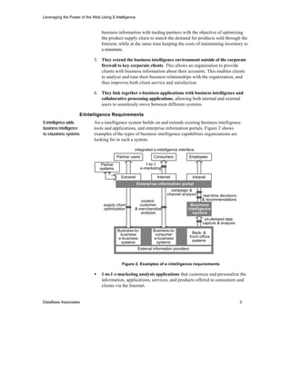 Leveraging the Power of the Web Using E-Intelligence


                                 business information with trading partners with the objective of optimizing
                                 the product supply chain to match the demand for products sold through the
                                 Interent, while at the same time keeping the costs of maintaining inventory to
                                 a minimum.

                            5. They extend the business intelligence environment outside of the corporate
                               firewall to key corporate clients. This allows an organization to provide
                               clients with business information about their accounts. This enables clients
                               to analyze and tune their business relationships with the organization, and
                               thus improves both client service and satisfaction.

                            6. They link together e-business applications with business intelligence and
                               collaborative processing applications, allowing both internal and external
                               users to seamlessly move between different systems.

                    E-Intelligence Requirements
E-intelligence adds         An e-intelligence system builds on and extends existing business intelligence
business intelligence       tools and applications, and enterprise information portals. Figure 2 shows
to e-business systems       examples of the types of business intelligence capabilities organizations are
                            looking for in such a system.

                                                     integrated e-intelligence interface
                                           Partner users          Consumers              Employees

                                 Partner                      1-to-1
                                systems                    e-marketing

                                             Extranet              Internet               Intranet
                                                        Enterprise information portal
                                                                           campaign &
                                                                         channel analysis     real-time decisions
                                                        content,                             & recommendations
                                  supply chain         customer                       Business
                                  optimization       & merchandise                   intelligence
                                                        analysis                       system
                                                                                                 on-demand data
                                                                                                capture & analysis
                                           Business-to-          Business-to-
                                             business             consumer                 Back- &
                                            e-business            e-business             front-office
                                             systems               systems                 systems

                                                        External information providers


                                             Figure 2. Examples of e -intelligence requirements

                            •    1-to-1 e-marketing analysis applications that customize and personalize the
                                 information, applications, services, and products offered to consumers and
                                 clients via the Internet.


DataBase Associates                                                                                                  3
 