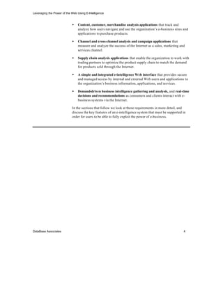 Leveraging the Power of the Web Using E-Intelligence


                            •    Content, customer, merchandise analysis applications that track and
                                 analyze how users navigate and use the organization’s e-business sites and
                                 applications to purchase products.

                            •    Channel and cross-channel analysis and campaign applications that
                                 measure and analyze the success of the Internet as a sales, marketing and
                                 services channel.

                            •    Supply chain analysis applications that enable the organization to work with
                                 trading partners to optimize the product supply chain to match the demand
                                 for products sold through the Internet.

                            •    A simple and integrated e-intelligence Web interface that provides secure
                                 and managed access by internal and external Web users and applications to
                                 the organization’s business information, applications, and services.

                            •    Demand-driven business intelligence gathering and analysis, and real-time
                                 decisions and recommendations as consumers and clients interact with e-
                                 business systems via the Internet.

                            In the sections that follow we look at these requirements in more detail, and
                            discuss the key features of an e-intelligence system that must be supported in
                            order for users to be able to fully exploit the power of e-business.




DataBase Associates                                                                                      4
 