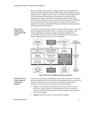 Leveraging the Power of the Web Using E-Intelligence


                            Business intelligence processing (see Figure 4) involves extracting data from
                            source back-office operational systems (ERP, supply chain management, legacy
                            applications, for example) using ETL tools, or in-house developed applications,
                            and transforming and integrating the extracted data into useful business
                            information for corporate decision making. Where significant legacy data is
                            involved, data profiling tools may be used to determine the quality of the source
                            data, and data reengineering tools employed to cleanse the source data as
                            appropriate. Cleansed and transformed business information is normally stored
                            and managed in a data warehouse.

Data warehouse              To reduce the time and resources required to build a data warehouse – especially
templates used to           when extracting data from ERP systems – organizations have begun using
extract data from ERP       vendor-supplied data warehouse templates containing predefined and
systems                     customizable data extract routines and data warehouse models that support a
                            specific application area such as sales or cost analysis.


                                    Campaign               Enterprise           Collaborative          Business
                                   management             information             systems            information &
                                                             portal                                recommendations




                                OLAP & data mining     Analytic application        Analytic
                                       tools           development tools
                                Analysis templates       & components            applications

                                     Metadata           Federated data        Decision engine        Closed-loop
                                                                               models, rules,         decision
                                    interchange           warehouse             and metrics            making

                                    ETL tools &         Data profiling &       Demand-driven
                                                         reengineering        data acquisition &
                                   DW templates              tools                 analysis



                                    Front- and            E-business               External           Informed
                                    back-office            systems               information         decisions &
                                     systems                                      providers            actions


                                           Figure 4. Business intelligence system components

OLAP tools are used         Once a data warehouse for the application area of interest has been constructed,
to track, analyze and       users then employ OLAP tools to analyze the information about current business
model business              operations to identify ways of reducing costs, and increasing profits and
operations                  revenues. This analysis typically consists of the following steps:
                            •     Track the key performance indicators (KPIs) of the business to monitor
                                  trends and to detect changes in business patterns. This may include, for
                                  example, monitoring sales and profits, or the tracking the current progress of
                                  a new sales campaign.
                            •     Analyze in detail when and why a particular KPI changed.


DataBase Associates                                                                                           6
 