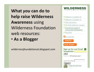 What you can do to
help raise Wilderness
Awareness using
Wilderness Foundation
                       Blog
web resources:
• As a Blogger

wildernessfoundationuk.blogspot.com