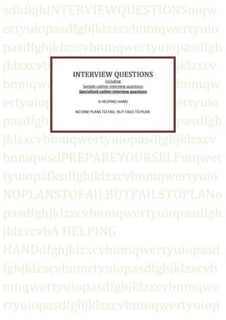 sdhfkjhINTERVIEWQUESTIONSmqw
ertyuiopasdfghjklzxcvbnmqwertyuio
pasdfghjklzxcvbnmqwertyuiopasdfgh
jklzxcvbnmqwertyuiopasdfghjklzxcv
            INTERVIEW QUESTIONS
bnmqwertyuiopasdfghjklzxcvbnmqw
                           Including
              Sample cashier interview questions
            Specialized cashier interview questions


ertyuiopasdfghjklzxcvbnmqwertyuio
                       A HELPING HAND

           NO ONE PLANS TO FAIL; BUT FAILS TO PLAN

pasdfghjklzxcvbnmqwertyuiopasdfgh
jklzxcvbnmqwertyuiopasdfghjklzxcv
bnmqwsdPREPAREYOURSELFmqwer
tyuiopafksdfghjklzxcvbnmqwertyuio
NOPLANSTOFAILBUTFAILSTOPLANo
pasdfghjklzxcvbnmqwertyuiopasdfgh
jklzxcvbA HELPING
HANDdfghjklzxcvbnmqwertyuiopasd
fghjklzxcvbnmrtyuiopasdfghjklzxcvb
nmqwertyuiopasdfghjklzxcvbnmqwe
rtyuiopasdfghjklzxcvbnmqwertyuiop
 