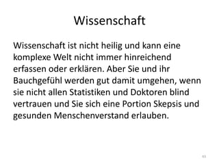 WissenschaftWissenschaft ist nicht heilig und kann eine komplexe Welt nicht immer hinreichend erfassen oder erklären. Aber Sie und ihr Bauchgefühl werden gut damit umgehen, wenn sie nicht allen Statistiken und Doktoren blind vertrauen und Sie sich eine Portion Skepsis und gesunden Menschenverstand erlauben.43