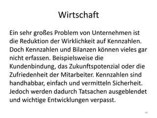 WirtschaftEin sehr großes Problem von Unternehmen ist die Reduktion der Wirklichkeit auf Kennzahlen. Doch Kennzahlen und Bilanzen können vieles gar nicht erfassen. Beispielsweise die Kundenbindung, das Zukunftspotenzial oder die Zufriedenheit der Mitarbeiter. Kennzahlen sind handhabbar, einfach und vermitteln Sicherheit. Jedoch werden dadurch Tatsachen ausgeblendet und wichtige Entwicklungen verpasst.48