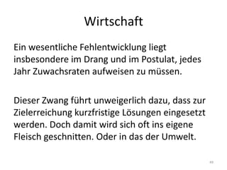 WirtschaftEin wesentliche Fehlentwicklung liegt insbesondere im Drang und im Postulat, jedes Jahr Zuwachsraten aufweisen zu müssen. Dieser Zwang führt unweigerlich dazu, dass zur Zielerreichung kurzfristige Lösungen eingesetzt werden. Doch damit wird sich oft ins eigene Fleisch geschnitten. Oder in das der Umwelt.49