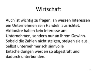 WirtschaftAuch ist wichtig zu fragen, an wessen Interessen ein Unternehmen sein Handeln ausrichtet. Aktionäre haben kein Interesse am Unternehmen, sondern nur an ihrem Gewinn. Sobald die Zahlen nicht steigen, steigen sie aus. Selbst unternehmerisch sinnvolle Entscheidungen werden so abgestraft und dadurch unterbunden.51
