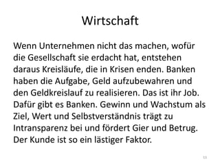 WirtschaftWenn Unternehmen nicht das machen, wofür die Gesellschaft sie erdacht hat, entstehen daraus Kreisläufe, die in Krisen enden. Banken haben die Aufgabe, Geld aufzubewahren und den Geldkreislauf zu realisieren. Das ist ihr Job. Dafür gibt es Banken. Gewinn und Wachstum als Ziel, Wert und Selbstverständnis trägt zu Intransparenz bei und fördert Gier und Betrug. Der Kunde ist so ein lästiger Faktor.53