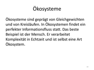 ÖkosystemeÖkosysteme sind geprägt von Gleichgewichten und von Kreisläufen. In Ökosystemen findet ein perfekter Informationsfluss statt. Das beste Beispiel ist der Mensch. Er verarbeitet Komplexität in Echtzeit und ist selbst eine Art Ökosystem. 64