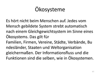 ÖkosystemeEs hört nicht beim Menschen auf. Jedes vom Mensch gebildete System strebt automatisch nach einem Gleichgewichtsystem im Sinne eines Ökosystems. Das gilt für Familien, Firmen, Vereine, Städte, Verbände, Bundesländer, Staaten und Weltorganisation gleichermaßen. Der Informationsfluss und die Funktionen sind die selben, wie in Ökosystemen.67