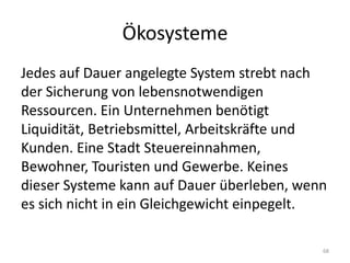 ÖkosystemeJedes auf Dauer angelegte System strebt nach der Sicherung von lebensnotwendigen Ressourcen. Ein Unternehmen benötigt Liquidität, Betriebsmittel, Arbeitskräfte und Kunden. Eine Stadt Steuereinnahmen, Bewohner, Touristen und Gewerbe. Keines dieser Systeme kann auf Dauer überleben, wenn es sich nicht in ein Gleichgewicht einpegelt.68