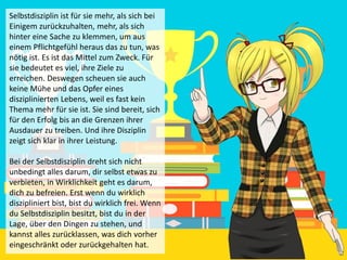 Selbstdisziplin ist für sie mehr, als sich bei
Einigem zurückzuhalten, mehr, als sich
hinter eine Sache zu klemmen, um aus
einem Pflichtgefühl heraus das zu tun, was
nötig ist. Es ist das Mittel zum Zweck. Für
sie bedeutet es viel, ihre Ziele zu
erreichen. Deswegen scheuen sie auch
keine Mühe und das Opfer eines
disziplinierten Lebens, weil es fast kein
Thema mehr für sie ist. Sie sind bereit, sich
für den Erfolg bis an die Grenzen ihrer
Ausdauer zu treiben. Und ihre Disziplin
zeigt sich klar in ihrer Leistung.
Bei der Selbstdisziplin dreht sich nicht
unbedingt alles darum, dir selbst etwas zu
verbieten, in Wirklichkeit geht es darum,
dich zu befreien. Erst wenn du wirklich
diszipliniert bist, bist du wirklich frei. Wenn
du Selbstdisziplin besitzt, bist du in der
Lage, über den Dingen zu stehen, und
kannst alles zurücklassen, was dich vorher
eingeschränkt oder zurückgehalten hat.
 