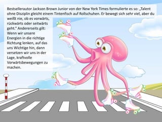Bestsellerautor Jackson Brown Junior von der New York Times formulierte es so: „Talent
ohne Disziplin gleicht einem Tintenfisch auf Rollschuhen. Er bewegt sich sehr viel, aber du
weißt nie, ob es vorwärts,
rückwärts oder seitwärts
geht.“ Andererseits gilt:
Wenn wir unsere
Energien in die richtige
Richtung lenken, auf das
uns Wichtige hin, dann
versetzen wir uns in der
Lage, kraftvolle
Vorwärtsbewegungen zu
machen.
 