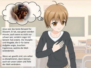 Jesus war das beste Beispiel für
Disziplin. Er tat, was getan werden
musste, auch wenn es nicht nur
schwer war, sondern sogar mit
Seinem Tod endete. Die Disziplin
und Hingabe, die Er für Seine
Aufgabe zeigte, brachten
Ergebnisse, welche die Welt
veränderten.
Wenn wir gewillt sind, uns selbst
zu disziplinieren, dann können
auch wir unser Leben und Teile
der Welt verändern.
 