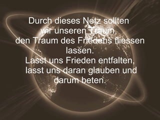 Durch dieses Netz sollten  wir unseren Traum,  den Traum des Friedens fliessen  lassen.  Lasst uns Frieden entfalten,  lasst uns daran glauben und darum beten. 