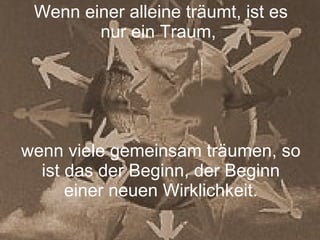 Wenn einer alleine träumt, ist es nur ein Traum,  wenn viele gemeinsam träumen, so ist das der Beginn, der Beginn einer neuen Wirklichkeit. 