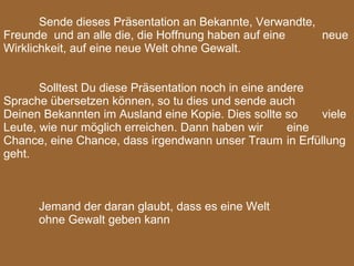 Sende dieses Präsentation an Bekannte, Verwandte,  Freunde  und an alle die, die Hoffnung haben auf eine  neue Wirklichkeit, auf eine neue Welt ohne Gewalt.   Solltest Du diese Präsentation noch in eine andere  Sprache übersetzen können, so tu dies und sende auch  Deinen Bekannten im Ausland eine Kopie. Dies sollte so  viele Leute, wie nur möglich erreichen. Dann haben wir  eine Chance, eine Chance, dass irgendwann unser Traum  in Erfüllung geht.     Jemand der daran glaubt, dass es eine Welt ohne Gewalt geben kann 