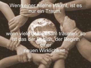 Wenn einer alleine träumt, ist es nur ein Traum,  wenn viele gemeinsam träumen, so ist das der Beginn, der Beginn einer neuen Wirklichkeit.  