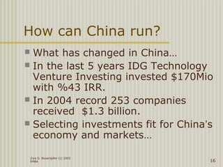 Ziya G. Boyacigiller (c) 2005
EMBA 16
How can China run?
 What has changed in China…
 In the last 5 years IDG Technology
Venture Investing invested $170Mio
with %43 IRR.
 In 2004 record 253 companies
received $1.3 billion.
 Selecting investments fit for China’s
economy and markets…
 