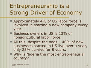Ziya G. Boyacigiller (c) 2005
EMBA 18
Entrepreneurship is a
Strong Driver of Economy
 Approximately 4% of US labor force is
involved in starting a new company every
year.
 Business owners in US is 13% of
nonagricultural labor force.
 All this, despite the odds – 40% of new
businesses started in US live over a year,
only 25% survive for 8 years.
 Why is Nigeria the most entrepreneurial
country?
 