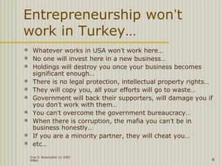 Ziya G. Boyacigiller (c) 2005
EMBA 4
Entrepreneurship won’t
work in Turkey…
 Whatever works in USA won’t work here…
 No one will invest here in a new business…
 Holdings will destroy you once your business becomes
significant enough…
 There is no legal protection, intellectual property rights…
 They will copy you, all your efforts will go to waste…
 Government will back their supporters, will damage you if
you don’t work with them…
 You can’t overcome the government bureaucracy…
 When there is corruption, the mafia you can’t be in
business honestly…
 If you are a minority partner, they will cheat you…
 etc…
 