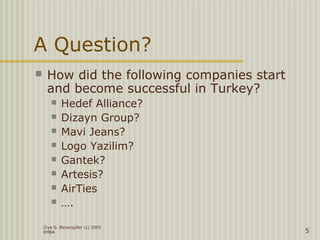 Ziya G. Boyacigiller (c) 2005
EMBA 5
A Question?
 How did the following companies start
and become successful in Turkey?
 Hedef Alliance?
 Dizayn Group?
 Mavi Jeans?
 Logo Yazilim?
 Gantek?
 Artesis?
 AirTies
 ….
 