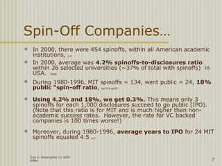 Ziya G. Boyacigiller (c) 2005
EMBA 7
Spin-Off Companies…
 In 2000, there were 454 spinoffs, within all American academic
institutions, pp57
 In 2000, average was 4.2% spinoffs-to-disclosures ratio
within 26 selected universities (~37% of total with spinoffs) in
USA. Pp68
 During 1980-1996, MIT spinoffs = 134, went public = 24, 18%
public “spin-off ratio, pp19 & pp30
 Using 4.2% and 18%, we get 0.3%. This means only 3
spinoffs for each 1,000 disclosures succeed to go public (IPO).
(Note that this ratio is for MIT and is much higher than non-
academic success rates. However, the rate for VC backed
companies is 100 times worse!)
 Moreover, during 1980-1996, average years to IPO for 24 MIT
spinoffs equaled 4.5 pp30
 