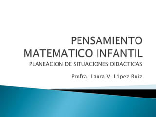 PENSAMIENTO MATEMATICO INFANTIL PLANEACION DE SITUACIONES DIDACTICAS Profra. Laura V. López Ruiz 