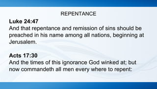 REPENTANCE 
Luke 24:47 
And that repentance and remission of sins should be 
preached in his name among all nations, beginning at 
Jerusalem. 
Acts 17:30 
And the times of this ignorance God winked at; but 
now commandeth all men every where to repent: 
 