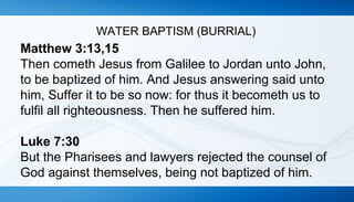 WATER BAPTISM (BURRIAL) 
Matthew 3:13,15 
Then cometh Jesus from Galilee to Jordan unto John, 
to be baptized of him. And Jesus answering said unto 
him, Suffer it to be so now: for thus it becometh us to 
fulfil all righteousness. Then he suffered him. 
Luke 7:30 
But the Pharisees and lawyers rejected the counsel of 
God against themselves, being not baptized of him. 
 