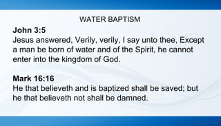 WATER BAPTISM 
John 3:5 
Jesus answered, Verily, verily, I say unto thee, Except 
a man be born of water and of the Spirit, he cannot 
enter into the kingdom of God. 
Mark 16:16 
He that believeth and is baptized shall be saved; but 
he that believeth not shall be damned. 
 