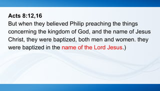 Acts 8:12,16 
But when they believed Philip preaching the things 
concerning the kingdom of God, and the name of Jesus 
Christ, they were baptized, both men and women. they 
were baptized in the name of the Lord Jesus.) 
 