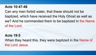 Acts 10:47-48 
Can any man forbid water, that these should not be 
baptized, which have received the Holy Ghost as well as 
we? And he commanded them to be baptized in the Name 
of the Lord. 
Acts 19:5 
When they heard this, they were baptized in the Name of 
the Lord Jesus. 
 