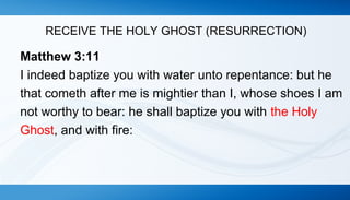 RECEIVE THE HOLY GHOST (RESURRECTION) 
Matthew 3:11 
I indeed baptize you with water unto repentance: but he 
that cometh after me is mightier than I, whose shoes I am 
not worthy to bear: he shall baptize you with the Holy 
Ghost, and with fire: 
 