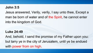 John 3:5 
Jesus answered, Verily, verily, I say unto thee, Except a 
man be born of water and of the Spirit, he cannot enter 
into the kingdom of God. 
Luke 24:49 
And, behold, I send the promise of my Father upon you: 
but tarry ye in the city of Jerusalem, until ye be endued 
with power from on high. 
 