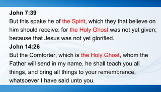 John 7:39 
But this spake he of the Spirit, which they that believe on 
him should receive: for the Holy Ghost was not yet given; 
because that Jesus was not yet glorified. 
John 14:26 
But the Comforter, which is the Holy Ghost, whom the 
Father will send in my name, he shall teach you all 
things, and bring all things to your remembrance, 
whatsoever I have said unto you. 
 