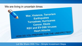 We are living in uncertain times 
War, Violence, Terrorism 
Earthquakes 
Tornadoes, Hurricanes 
Cancer, Ebola 
RSV and EV-D68 Viruses 
Heart Attacks 
HOW DO YOU PREPARE FOR THE UNEXPECTED? 
Let Me Share With You - Simple Investment Steps 
 