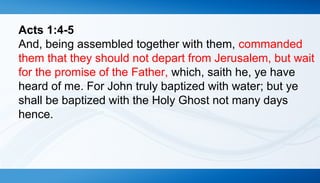 Acts 1:4-5 
And, being assembled together with them, commanded 
them that they should not depart from Jerusalem, but wait 
for the promise of the Father, which, saith he, ye have 
heard of me. For John truly baptized with water; but ye 
shall be baptized with the Holy Ghost not many days 
hence. 
 