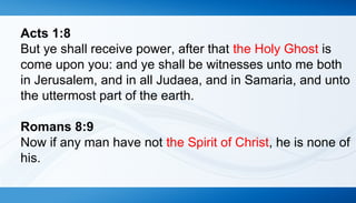 Acts 1:8 
But ye shall receive power, after that the Holy Ghost is 
come upon you: and ye shall be witnesses unto me both 
in Jerusalem, and in all Judaea, and in Samaria, and unto 
the uttermost part of the earth. 
Romans 8:9 
Now if any man have not the Spirit of Christ, he is none of 
his. 
 