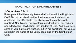 SANCTIFICATION & RIGHTEOUSNESS 
1 Corinthians 6:9-11 
Know ye not that the unrighteous shall not inherit the kingdom of 
God? Be not deceived: neither fornicators, nor idolaters, nor 
adulterers, nor effeminate, nor abusers of themselves with 
mankind, Nor thieves, nor covetous, nor drunkards, nor revilers, 
nor extortioners, shall inherit the kingdom of God. And such were 
some of you: but ye are washed, but ye are sanctified, but ye are 
justified in the name of the Lord Jesus, and by the Spirit of our 
God. 
 