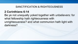 SANCTIFICATION & RIGHTEOUSNESS 
2 Corinthians 6:14 
Be ye not unequally yoked together with unbelievers: for 
what fellowship hath righteousness with 
unrighteousness? and what communion hath light with 
darkness? 
 