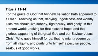 Titus 2:11-14 
For the grace of God that bringeth salvation hath appeared to 
all men, Teaching us that, denying ungodliness and worldly 
lusts, we should live soberly, righteously, and godly, in this 
present world; Looking for that blessed hope, and the 
glorious appearing of the great God and our Saviour Jesus 
Christ; Who gave himself for us, that he might redeem us 
from all iniquity, and purify unto himself a peculiar people, 
zealous of good works. 
 