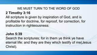 WE MUST TURN TO THE WORD OF GOD 
2 Timothy 3:16 
All scripture is given by inspiration of God, and is 
profitable for doctrine, for reproof, for correction, for 
instruction in righteousness: 
John 5:39 
Search the scriptures; for in them ye think ye have 
eternal life: and they are they which testify of me(Jesus 
Christ). 
 