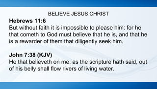 BELIEVE JESUS CHRIST 
Hebrews 11:6 
But without faith it is impossible to please him: for he 
that cometh to God must believe that he is, and that he 
is a rewarder of them that diligently seek him. 
John 7:38 (KJV) 
He that believeth on me, as the scripture hath said, out 
of his belly shall flow rivers of living water. 
 