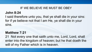 IF WE BELIEVE WE MUST BE OBEY 
John 8:24 
I said therefore unto you, that ye shall die in your sins: 
for if ye believe not that I am He, ye shall die in your 
sins. 
Matthew 7:21 
21 Not every one that saith unto me, Lord, Lord, shall 
enter into the kingdom of heaven; but he that doeth the 
will of my Father which is in heaven. 
 