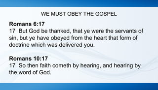 WE MUST OBEY THE GOSPEL 
Romans 6:17 
17 But God be thanked, that ye were the servants of 
sin, but ye have obeyed from the heart that form of 
doctrine which was delivered you. 
Romans 10:17 
17 So then faith cometh by hearing, and hearing by 
the word of God. 
 