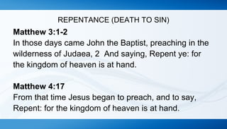 REPENTANCE (DEATH TO SIN) 
Matthew 3:1-2 
In those days came John the Baptist, preaching in the 
wilderness of Judaea, 2 And saying, Repent ye: for 
the kingdom of heaven is at hand. 
Matthew 4:17 
From that time Jesus began to preach, and to say, 
Repent: for the kingdom of heaven is at hand. 
 