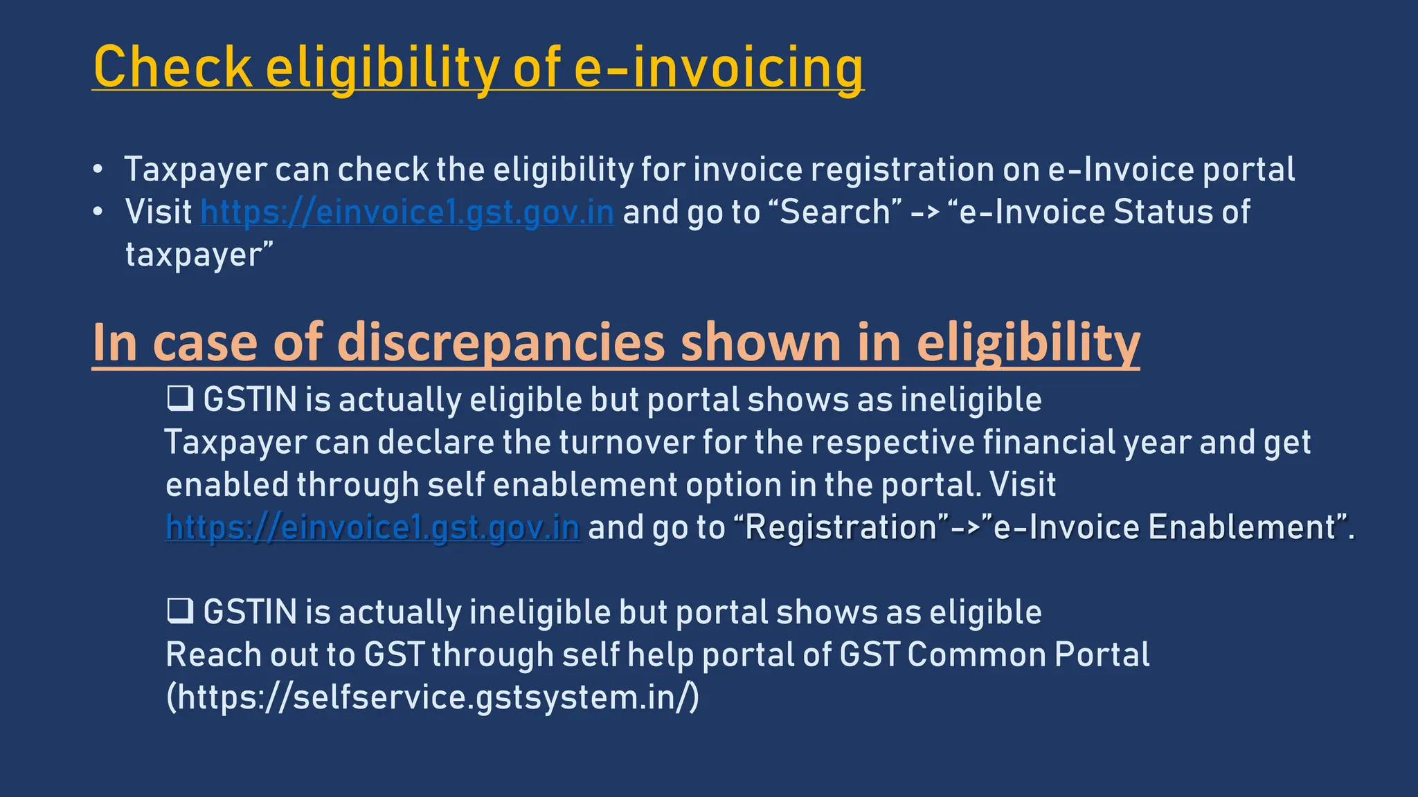 Check eligibility of e-invoicing
• Taxpayer can check the eligibility for invoice registration on e-Invoice portal
• Visit https://einvoice1.gst.gov.in and go to “Search” -> “e-Invoice Status of
taxpayer”
In case of discrepancies shown in eligibility
 GSTIN is actually eligible but portal shows as ineligible
Taxpayer can declare the turnover for the respective financial year and get
enabled through self enablement option in the portal. Visit
https://einvoice1.gst.gov.in and go to “Registration”->”e-Invoice Enablement”.
 GSTIN is actually ineligible but portal shows as eligible
Reach out to GST through self help portal of GST Common Portal
(https://selfservice.gstsystem.in/)
 