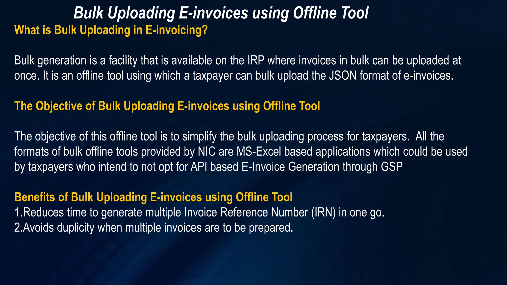 Bulk Uploading E-invoices using Offline Tool
What is Bulk Uploading in E-invoicing?
Bulk generation is a facility that is available on the IRP where invoices in bulk can be uploaded at
once. It is an offline tool using which a taxpayer can bulk upload the JSON format of e-invoices.
The Objective of Bulk Uploading E-invoices using Offline Tool
The objective of this offline tool is to simplify the bulk uploading process for taxpayers. All the
formats of bulk offline tools provided by NIC are MS-Excel based applications which could be used
by taxpayers who intend to not opt for API based E-Invoice Generation through GSP
Benefits of Bulk Uploading E-invoices using Offline Tool
1.Reduces time to generate multiple Invoice Reference Number (IRN) in one go.
2.Avoids duplicity when multiple invoices are to be prepared.
 