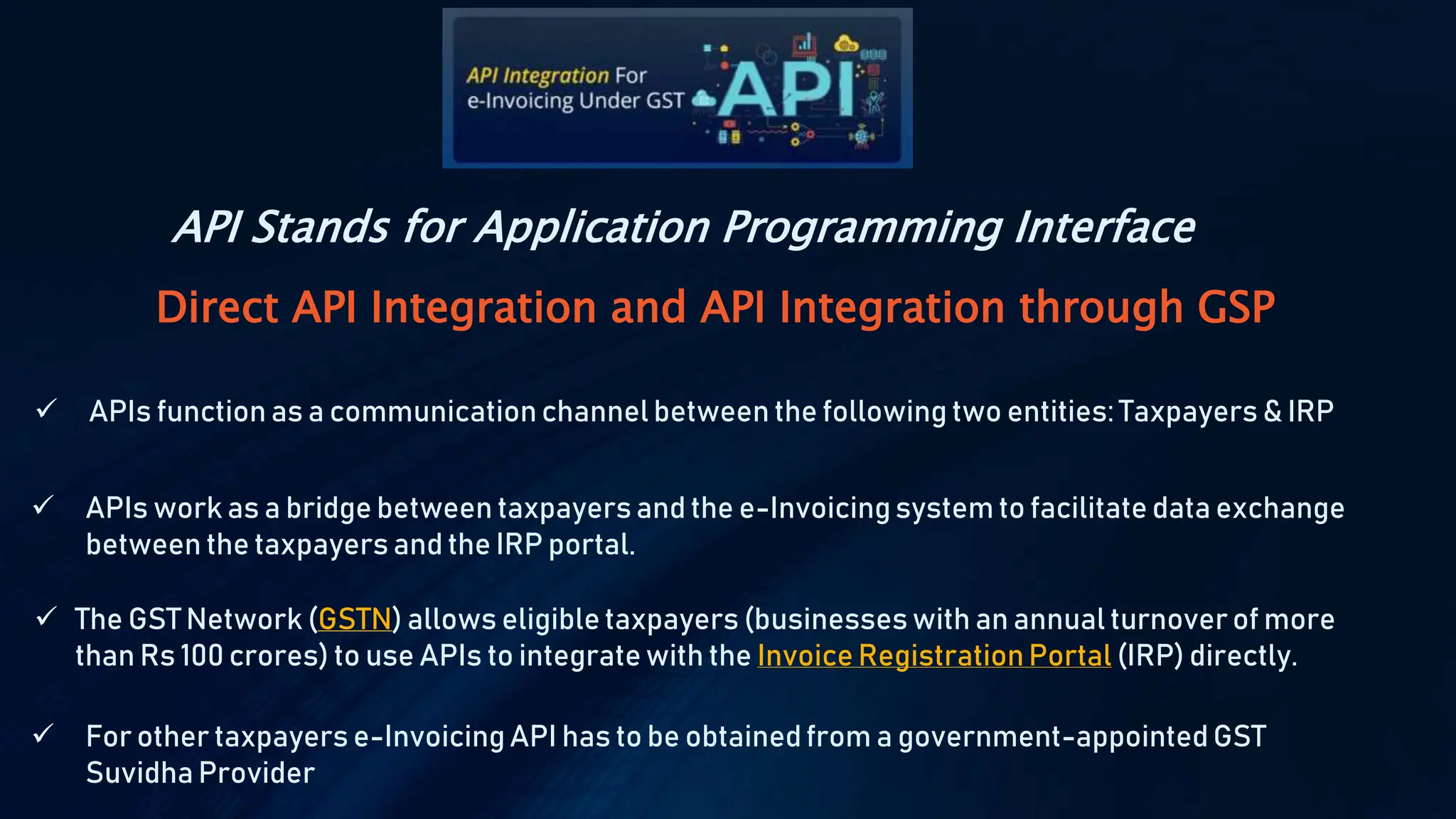 Direct API Integration and API Integration through GSP
 APIs function as a communication channel between the following two entities: Taxpayers & IRP
 APIs work as a bridge between taxpayers and the e-Invoicingsystem to facilitate data exchange
between the taxpayers and the IRP portal.
 For other taxpayers e-InvoicingAPI has to be obtainedfrom a government-appointed GST
Suvidha Provider
 The GST Network (GSTN) allows eligible taxpayers (businesses with an annual turnoverof more
than Rs 100 crores) to use APIs to integrate with the Invoice RegistrationPortal (IRP) directly.
API Stands for Application Programming Interface
 